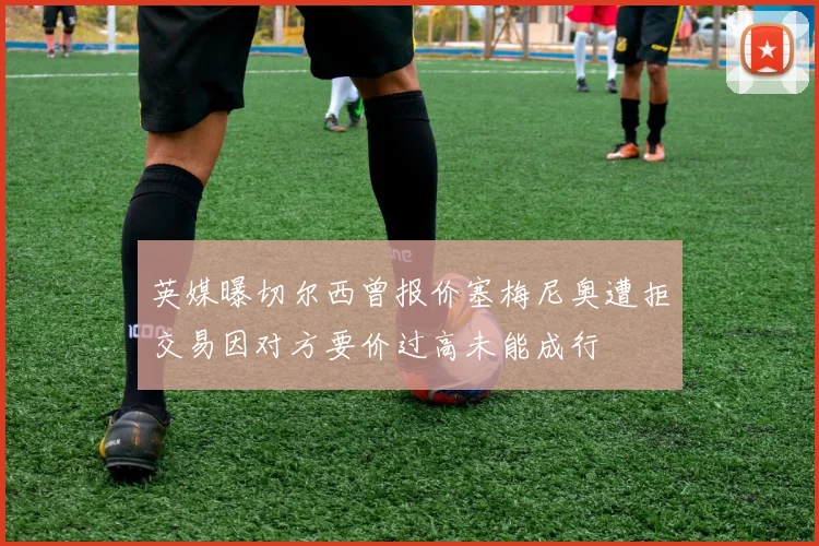 英媒曝切尔西曾报价塞梅尼奥遭拒交易因对方要价过高未能成行