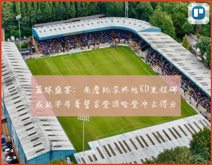 篮球盛宴：老詹纪录终结KD里程碑成就字母哥誓言登顶哈登冲击得分前十