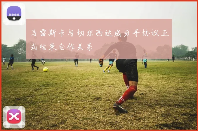 马雷斯卡与切尔西达成分手协议正式结束合作关系