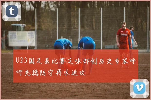 U23国足虽比赛乏味却创历史专家呼吁先稳防守再求进攻