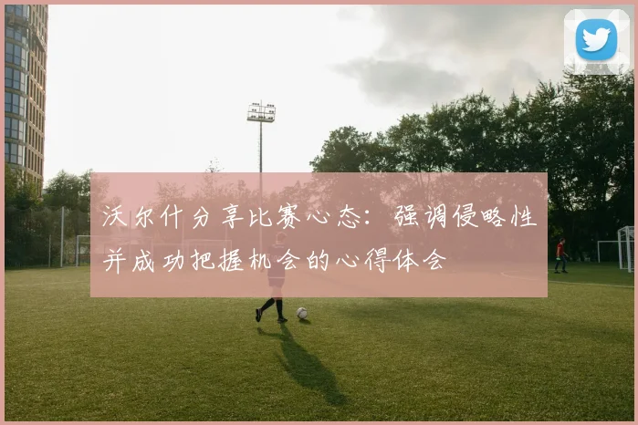 沃尔什分享比赛心态：强调侵略性并成功把握机会的心得体会