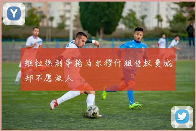 维拉热刺争抢马尔穆什租借权曼城却不愿放人