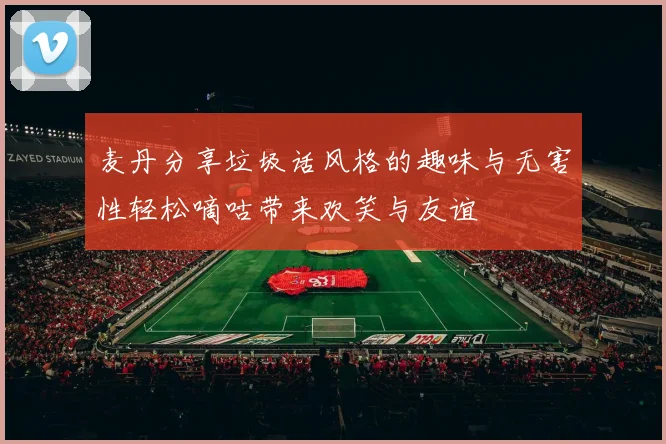麦丹分享垃圾话风格的趣味与无害性轻松嘀咕带来欢笑与友谊