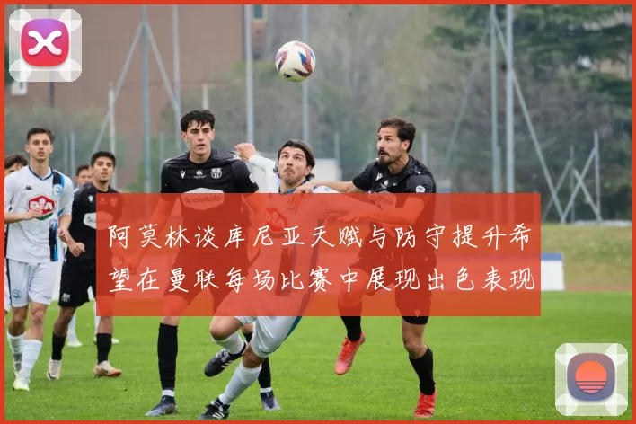 阿莫林谈库尼亚天赋与防守提升希望在曼联每场比赛中展现出色表现