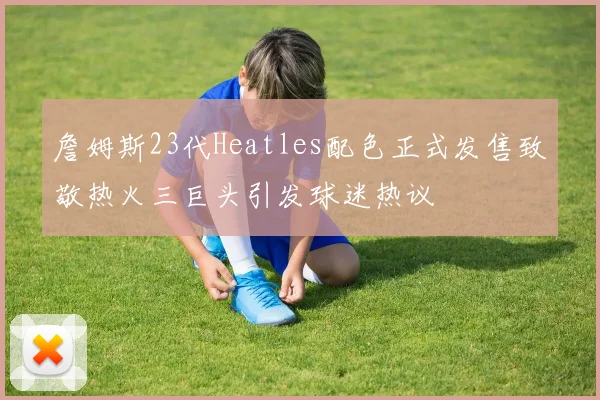 詹姆斯23代Heatles配色正式发售致敬热火三巨头引发球迷热议