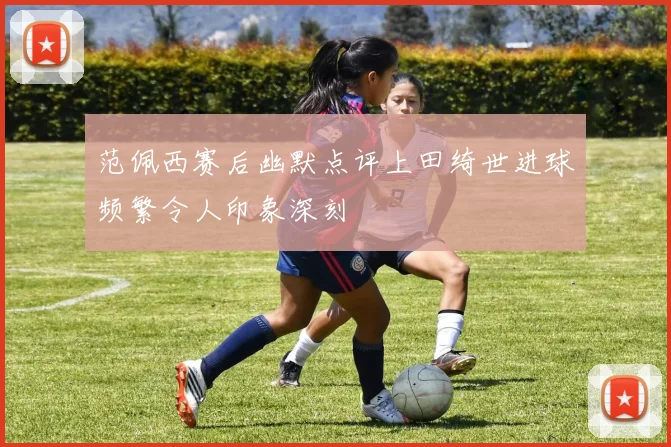范佩西赛后幽默点评上田绮世进球频繁令人印象深刻