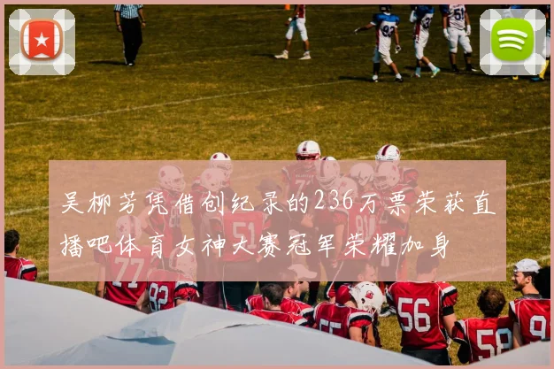 吴柳芳凭借创纪录的236万票荣获直播吧体育女神大赛冠军荣耀加身