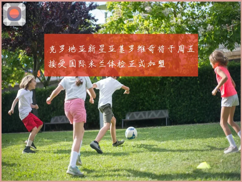 克罗地亚新星亚基罗维奇将于周五接受国际米兰体检正式加盟