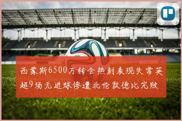 西蒙斯6500万转会热刺表现失常英超9场无进球惨遭北伦敦德比完败