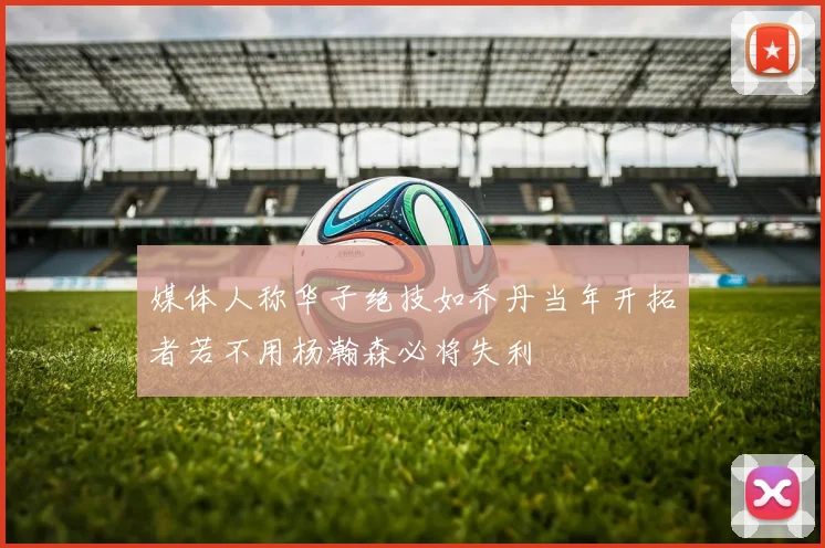 媒体人称华子绝技如乔丹当年开拓者若不用杨瀚森必将失利