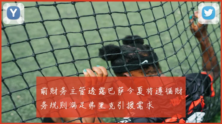 前财务主管透露巴萨今夏将遵循财务规则满足弗里克引援需求