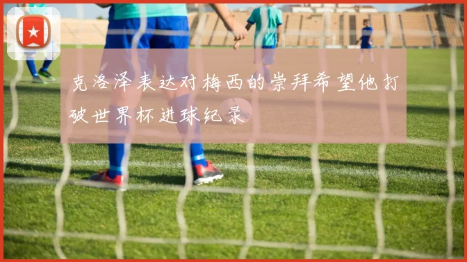 克洛泽表达对梅西的崇拜希望他打破世界杯进球纪录