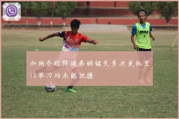 加纳乔对阵埃弗顿错失多次良机空门单刀均未能把握