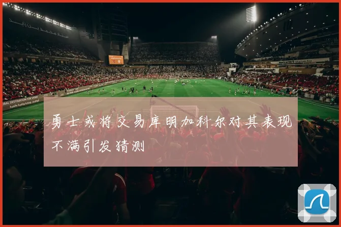 勇士或将交易库明加科尔对其表现不满引发猜测
