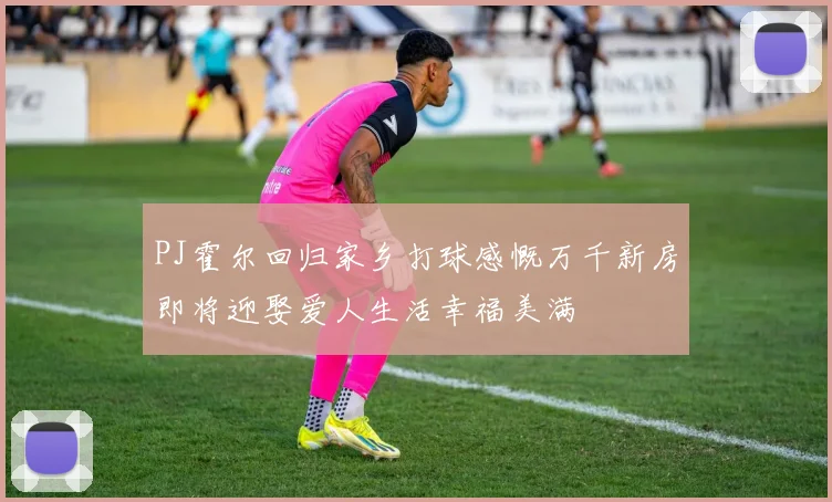 PJ霍尔回归家乡打球感慨万千新房即将迎娶爱人生活幸福美满