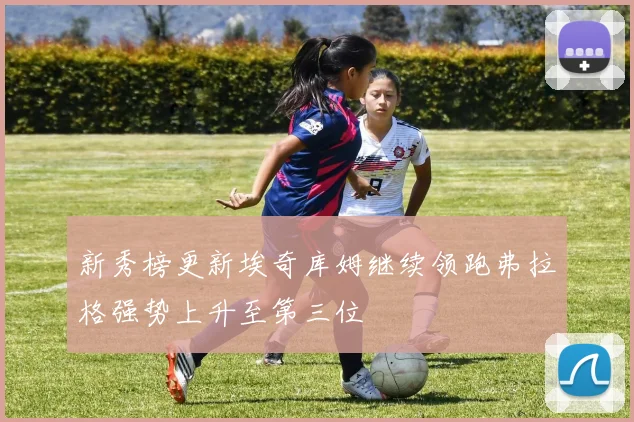 新秀榜更新埃奇库姆继续领跑弗拉格强势上升至第三位