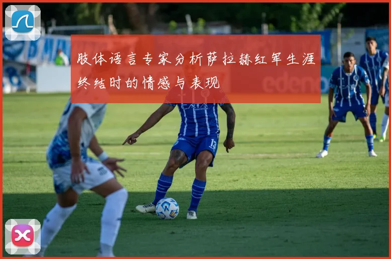 肢体语言专家分析萨拉赫红军生涯终结时的情感与表现