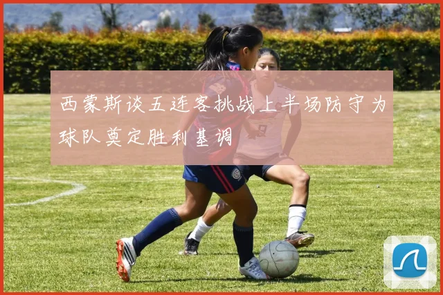 西蒙斯谈五连客挑战上半场防守为球队奠定胜利基调