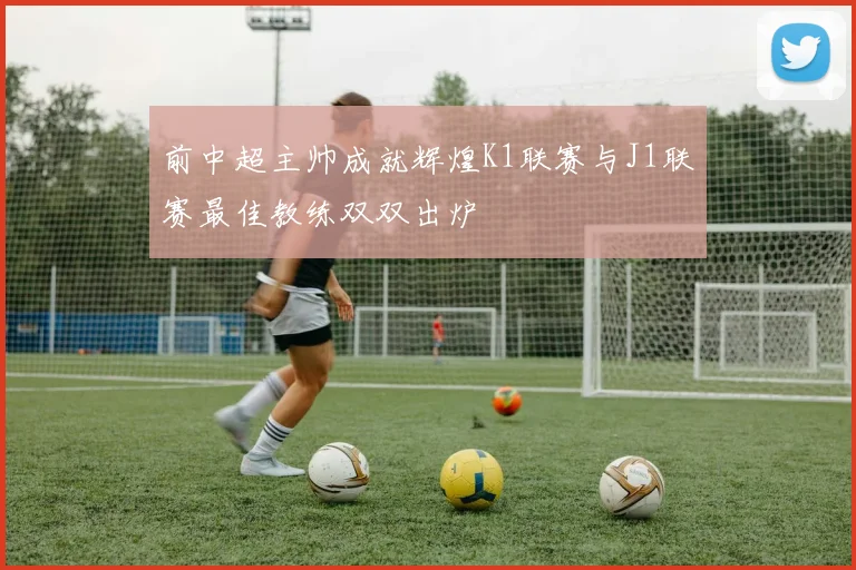 前中超主帅成就辉煌K1联赛与J1联赛最佳教练双双出炉