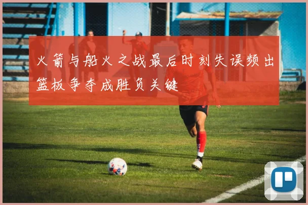 火箭与船火之战最后时刻失误频出篮板争夺成胜负关键