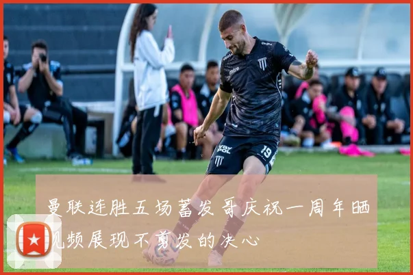 曼联连胜五场蓄发哥庆祝一周年晒视频展现不剪发的决心