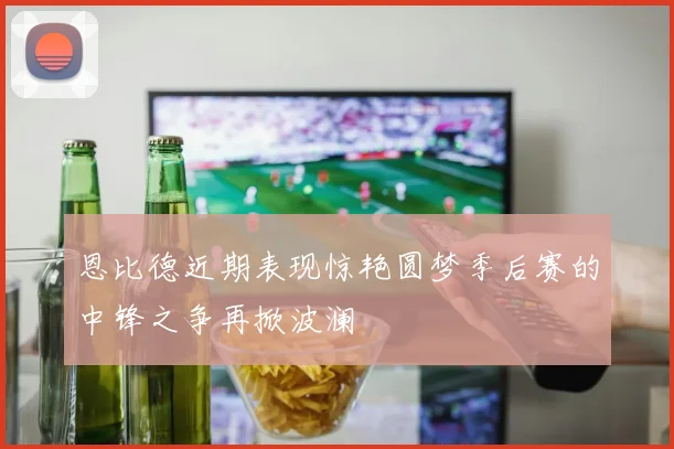 恩比德近期表现惊艳圆梦季后赛的中锋之争再掀波澜